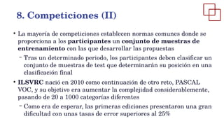 ●
La mayoría de competiciones establecen normas comunes donde se
proporciona a los participantes un conjunto de muestras de
entrenamiento con las que desarrollar las propuestas
– Tras un determinado periodo, los participantes deben clasificar un
conjunto de muestras de test que determinarán su posición en una
clasificación final
●
ILSVRC nació en 2010 como continuación de otro reto, PASCAL
VOC, y su objetivo era aumentar la complejidad considerablemente,
pasando de 20 a 1000 categorías diferentes
– Como era de esperar, las primeras ediciones presentaron una gran
dificultad con unas tasas de error superiores al 25%
8. Competiciones (II)
 