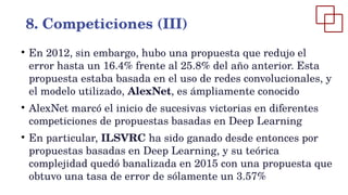 ●
En 2012, sin embargo, hubo una propuesta que redujo el
error hasta un 16.4% frente al 25.8% del año anterior. Esta
propuesta estaba basada en el uso de redes convolucionales, y
el modelo utilizado, AlexNet, es ámpliamente conocido
●
AlexNet marcó el inicio de sucesivas victorias en diferentes
competiciones de propuestas basadas en Deep Learning
●
En particular, ILSVRC ha sido ganado desde entonces por
propuestas basadas en Deep Learning, y su teórica
complejidad quedó banalizada en 2015 con una propuesta que
obtuvo una tasa de error de sólamente un 3.57%
8. Competiciones (III)
 
