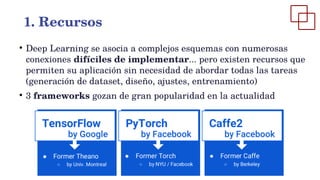 ●
Deep Learning se asocia a complejos esquemas con numerosas
conexiones difíciles de implementar... pero existen recursos que
permiten su aplicación sin necesidad de abordar todas las tareas
(generación de dataset, diseño, ajustes, entrenamiento)
●
3 frameworks gozan de gran popularidad en la actualidad
1. Recursos
 