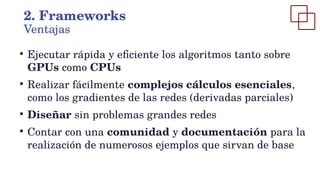 ●
Ejecutar rápida y eficiente los algoritmos tanto sobre
GPUs como CPUs
●
Realizar fácilmente complejos cálculos esenciales,
como los gradientes de las redes (derivadas parciales)
●
Diseñar sin problemas grandes redes
●
Contar con una comunidad y documentación para la
realización de numerosos ejemplos que sirvan de base
2. Frameworks
Ventajas
 