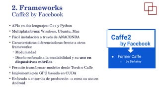 ●
APIs en dos lenguajes: C++ y Python
●
Multiplataforma: Windows, Ubuntu, Mac
●
Fácil instalación a través de ANACONDA
●
Características diferenciadoras frente a otros
frameworks:
– Modularidad
– Diseño enfocado a la escalabilidad y su uso en
dispositivos móviles
●
Permite transformar modelos desde Torch o Caffe
●
Implementación GPU basada en CUDA
●
Enfocado a entornos de producción → como su uso en
Android
2. Frameworks
Caffe2 by Facebook
 