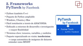 ●
Python (también C++)
●
Paquete de Python ampliable
●
Windows, Ubuntu y Mac
●
Fácil instalación a través de ANACONDA
●
Enfocado a entornos de desarrollo e investigación
→ mayor flexibilidad
●
Términos clave: tensores, variables, y módulos
●
Paquete especializado en visión: torchvision
→ carga automática de imágenes de datasets
estándar como MNIST
2. Frameworks
PyTorch by Facebook
 