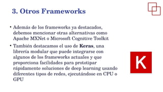 ●
Además de los frameworks ya destacados,
debemos mencionar otras alternativas como
Apache MXNet o Microsoft Cognitive Toolkit
●
También destacamos el uso de Keras, una
librería modular que puede integrarse con
algunos de los frameworks actuales y que
proporciona facilidades para prototipar
rápidamente soluciones de deep learning usando
diferentes tipos de redes, ejecutándose en CPU o
GPU
3. Otros Frameworks
 