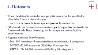 ●
El uso de datasets estándar nos permite comparar los resultados
obtenidos frente a otras técnicas
→ Evita la tarea de tener que etiquetar las muestras
●
Muchos de los datasets se encuentran ya integrados dentro de los
frameworks de Deep Learning, de forma que su uso se facilita
ampliamente.
●
Algunos datasets de referencia.
– Iris: 150 muestras (5 características numéricas) y 3 categorías
– MNIST: 60,000 muestras (28x28) y 10 categorías
– CIFAR-100: 60,000 muestras (32x32) y 10 categorías
4. Datasets
 