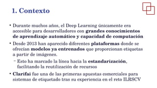 ●
Durante muchos años, el Deep Learning únicamente era
accesible para desarrolladores con grandes conocimientos
de aprendizaje automático y capacidad de computación
●
Desde 2013 han aparecido diferentes plataformas donde se
ofrecían modelos ya entrenados que proporcionan etiquetas
a partir de imágenes.
– Esto ha marcado la línea hacia la estandarización,
facilitando la reutilización de recursos
●
Clarifai fue una de las primeras apuestas comerciales para
sistemas de etiquetado tras su experiencia en el reto ILRSCV
1. Contexto
 