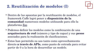 ●
Dentro de las apuestas por la reutilización de modelos, el
framework Caffe logró poner a disposición de la
comunidad numerosos modelos utilizando para ello la
plataforma Zoo
●
Podemos definir los modelos como la combinación de una
arquitectura de red (número y tipo de capas) y sus pesos
asociados para la realización de clasificaciones.
●
Estos han permitido su uso tanto como aprovechamiento
directo a través de APIs, como punto de entrada para evitar
partir de 0 a la hora de desarrollar un modelo.
2. Reutilización de modelos (I)
 
