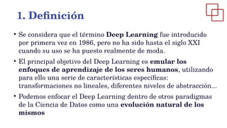 1. Definición
●
Se considera que el término Deep Learning fue introducido
por primera vez en 1986, pero no ha sido hasta el siglo XXI
cuando su uso se ha puesto realmente de moda.
●
El principal objetivo del Deep Learning es emular los
enfoques de aprendizaje de los seres humanos, utilizando
para ello una serie de características específicas:
transformaciones no lineales, diferentes niveles de abstracción...
●
Podemos enfocar el Deep Learning dentro de otros paradigmas
de la Ciencia de Datos como una evolución natural de los
mismos
 