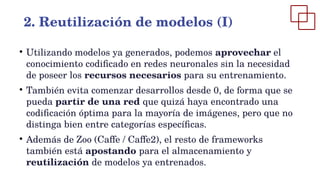 ●
Utilizando modelos ya generados, podemos aprovechar el
conocimiento codificado en redes neuronales sin la necesidad
de poseer los recursos necesarios para su entrenamiento.
●
También evita comenzar desarrollos desde 0, de forma que se
pueda partir de una red que quizá haya encontrado una
codificación óptima para la mayoría de imágenes, pero que no
distinga bien entre categorías específicas.
●
Además de Zoo (Caffe / Caffe2), el resto de frameworks
también está apostando para el almacenamiento y
reutilización de modelos ya entrenados.
2. Reutilización de modelos (I)
 