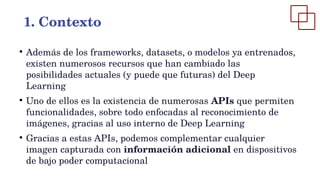 ●
Además de los frameworks, datasets, o modelos ya entrenados,
existen numerosos recursos que han cambiado las
posibilidades actuales (y puede que futuras) del Deep
Learning
●
Uno de ellos es la existencia de numerosas APIs que permiten
funcionalidades, sobre todo enfocadas al reconocimiento de
imágenes, gracias al uso interno de Deep Learning
●
Gracias a estas APIs, podemos complementar cualquier
imagen capturada con información adicional en dispositivos
de bajo poder computacional
1. Contexto
 