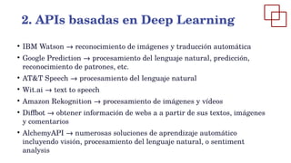 ●
IBM Watson → reconocimiento de imágenes y traducción automática
●
Google Prediction → procesamiento del lenguaje natural, predicción,
reconocimiento de patrones, etc.
●
AT&T Speech → procesamiento del lenguaje natural
●
Wit.ai → text to speech
●
Amazon Rekognition → procesamiento de imágenes y vídeos
●
Diffbot → obtener información de webs a a partir de sus textos, imágenes
y comentarios
●
AlchemyAPI → numerosas soluciones de aprendizaje automático
incluyendo visión, procesamiento del lenguaje natural, o sentiment
analysis
2. APIs basadas en Deep Learning
 