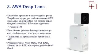 ●
Una de las apuestas más arriesgadas por el
Deep Learning por parte de Amazon es AWS
DeepLens, un dispositivo con cámara capaz
de ejecutar en local diferentes algoritmos
– Precio: 249$
●
Esta cámara permite descargar modelos ya
entrenados o desarrollar proyectos propios
●
Totalmente integrada con los servicios de
AWS
●
Procesador Intel Atom 5Ghz, 8 Gb RAM,
Ubuntu 16.04 LTS, Motor para gráficos Intel
Gen9
3. AWS Deep Lens
 
