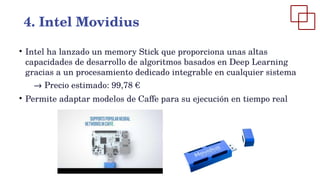 ●
Intel ha lanzado un memory Stick que proporciona unas altas
capacidades de desarrollo de algoritmos basados en Deep Learning
gracias a un procesamiento dedicado integrable en cualquier sistema
→ Precio estimado: 99,78 €
●
Permite adaptar modelos de Caffe para su ejecución en tiempo real
4. Intel Movidius
 
