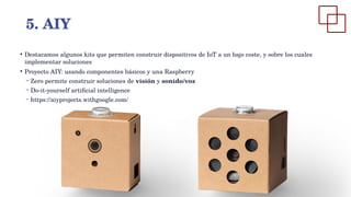 ●
Destacamos algunos kits que permiten construir dispositivos de IoT a un bajo coste, y sobre los cuales
implementar soluciones
●
Proyecto AIY: usando componentes básicos y una Raspberry
– Zero permite construir soluciones de visión y sonido/voz
– Do-it-yourself artificial intelligence
– https://aiyprojects.withgoogle.com/
5. AIY
 