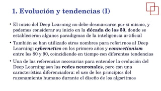 ●
El inicio del Deep Learning no debe desmarcarse por sí mismo, y
podemos considerar su inicio en la década de los 50, donde se
establecieron algunos paradigmas de la inteligencia artificial
●
También se han utilizado otros nombres para referirnos al Deep
Learning: cybernetics en los primero años y connectionism
entre los 80 y 90, coincidiendo en tiempo con diferentes tendencias
●
Una de las referencias necesarias para entender la evolución del
Deep Learning son las redes neuronales, pero con una
característica diferenciadora: el uso de los principios del
razonamiento humano durante el diseño de los algoritmos
1. Evolución y tendencias (I)
 