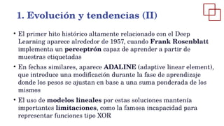 ●
El primer hito histórico altamente relacionado con el Deep
Learning aparece alrededor de 1957, cuando Frank Rosenblatt
implementa un perceptrón capaz de aprender a partir de
muestras etiquetadas
●
En fechas similares, aparece ADALINE (adaptive linear element),
que introduce una modificación durante la fase de aprendizaje
donde los pesos se ajustan en base a una suma ponderada de los
mismos
●
El uso de modelos lineales por estas soluciones mantenía
importantes limitaciones, como la famosa incapacidad para
representar funciones tipo XOR
1. Evolución y tendencias (II)
 