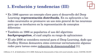 ●
En 1986 aparece un concepto clave para el desarrollo del Deep
Learning: representación distribuida. En su aplicación a las
redes neuronales se promueve un uso más general de las neuronas
para que se involucren en la representación de conceptos
diferentes
●
También en 1986 se populariza el uso del algoritmo
backpropagation, el cual amplía su rango de aplicaciones
●
El año 2006 se considera esencial para el Deep Learning, dado que
Geoffrey Hinton demuestra cómo entrenar correctamente algunas
redes para tareas como reducción de dimensionalidad [1].
1. Evolución y tendencias (III)
[1]Hinton, G. E., & Salakhutdinov, R. R. (2006). Reducing the dimensionality of data with neural networks. science, 313(5786), 504-507
 