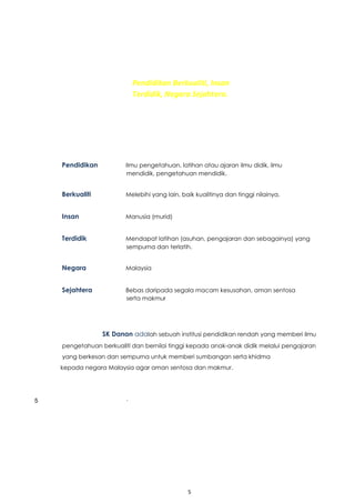 5
VISIONality Education
Begets Learned ation.
Pendidikan Berkualiti, Insan
Terdidik, Negara Sejahtera.
Pendidikan Ilmu pengetahuan, latihan atau ajaran ilmu didik, ilmu
mendidik, pengetahuan mendidik.
Berkualiti Melebihi yang lain, baik kualitinya dan tinggi nilainya.
Insan Manusia (murid)
Terdidik Mendapat latihan (asuhan, pengajaran dan sebagainya) yang
sempurna dan terlatih.
Negara Malaysia
Sejahtera Bebas daripada segala macam kesusahan, aman sentosa
serta makmur
SK Danan adalah sebuah institusi pendidikan rendah yang memberi ilmu
pengetahuan berkualiti dan bernilai tinggi kepada anak-anak didik melalui pengajaran
yang berkesan dan sempurna untuk memberi sumbangan serta khidma
kepada negara Malaysia agar aman sentosa dan makmur.
.
5
 