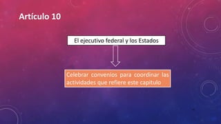 10
El ejecutivo federal y los Estados
Celebrar convenios para coordinar las
actividades que refiere este capitulo
Artículo 10
 
