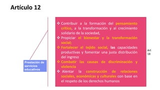  Contribuir a la formación del pensamiento
crítico, a la transformación y al crecimiento
solidario de la sociedad,
 Propiciar el bienestar y la transformación
social;
 Fortalecer el tejido social, las capacidades
productivas y fomentar una justa distribución
del ingreso
 Combatir las causas de discriminación y
violencia
 Alentar la construcción de relaciones
sociales, económicas y culturales con base en
el respeto de los derechos humanos
Artículo 12
Prestación de
servicios
educativos
Art
18
 