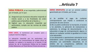SERÁ GRATUITA, al ser un servicio público
garantizado por el Estado, por lo que,
a) Se prohíbe el pago de cualquier
contraprestación que impida o condicione la
prestación de este servicio
b) No se podrá condicionar la inscripción, el acceso
a los planteles, la aplicación de evaluaciones o
exámenes, la entrega de documentación a los
educandos al pago de contraprestación alguna, ni
afectar en cualquier sentido la igualdad en el trato
a los educandos,
c) Las donaciones o aportaciones voluntarias no se
entenderán como contraprestación del servicio
educativo. Las autoridades educativas, en el
ámbito de su competencia, definirán los
mecanismos para su regulación
…Artículo 7
SERA PÚBLICA, al ser impartida y administrada
por el Estado, por lo que:
a) Asegurará que el proceso educativo responda al
interés social y a las finalidades de orden
público para el beneficio de la Nación, y
b) Vigilará que, la educación impartida por
particulares, cumpla con las normas de orden
público
SERA LAICA, al mantenerse por completo ajena a
cualquier doctrina religiosa.
La educación impartida por los particulares con
autorización o con reconocimiento de validez oficial de
estudios, se sujetará a lo previsto en la fracción VI del
artículo 3o. de la Constitución Política de los Estados
Unidos Mexicanos y al Título Décimo Primero de esta Ley.
 