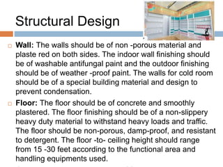 Structural Design
 Wall: The walls should be of non -porous material and
plaste red on both sides. The indoor wall finishing should
be of washable antifungal paint and the outdoor finishing
should be of weather -proof paint. The walls for cold room
should be of a special building material and design to
prevent condensation.
 Floor: The floor should be of concrete and smoothly
plastered. The floor finishing should be of a non-slippery
heavy duty material to withstand heavy loads and traffic.
The floor should be non-porous, damp-proof, and resistant
to detergent. The floor -to- ceiling height should range
from 15 -30 feet according to the functional area and
handling equipments used.
 