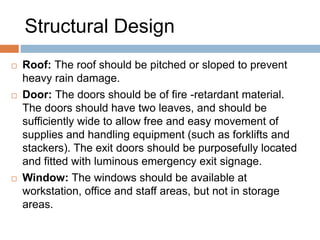 Structural Design
 Roof: The roof should be pitched or sloped to prevent
heavy rain damage.
 Door: The doors should be of fire -retardant material.
The doors should have two leaves, and should be
sufficiently wide to allow free and easy movement of
supplies and handling equipment (such as forklifts and
stackers). The exit doors should be purposefully located
and fitted with luminous emergency exit signage.
 Window: The windows should be available at
workstation, office and staff areas, but not in storage
areas.
 