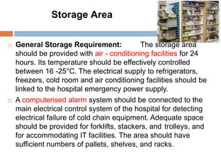 Storage Area
 General Storage Requirement: The storage area
should be provided with air - conditioning facilities for 24
hours. Its temperature should be effectively controlled
between 16 -25°C. The electrical supply to refrigerators,
freezers, cold room and air conditioning facilities should be
linked to the hospital emergency power supply.
 A computerised alarm system should be connected to the
main electrical control system of the hospital for detecting
electrical failure of cold chain equipment. Adequate space
should be provided for forklifts, stackers, and trolleys, and
for accommodating IT facilities. The area should have
sufficient numbers of pallets, shelves, and racks.
 