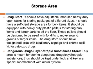  Drug Store: It should have adjustable, modular, heavy duty
open racks for storing packages of different sizes. It should
have a sufficient storage area for bulk items. It should be
equipped with heavy duty plastic pallets for storing bulk
items and larger cartons off the floor. These pallets should
be designed to be used with forklifts to move around
groups of larger items. The drug store should have
designated area with cautionary signage and chemo-spill
kit for cytotoxic drugs.
 Dangerous Drugs/Psychotropic Substances Store: This
area is meant for storing dangerous drugs/psychotropic
substances, thus should be kept under lock and key in a
special room/cabinet with alarm system.
Storage Area
 