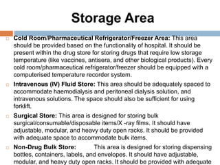 Storage Area
 Cold Room/Pharmaceutical Refrigerator/Freezer Area: This area
should be provided based on the functionality of hospital. It should be
present within the drug store for storing drugs that require low storage
temperature (like vaccines, antisera, and other biological products). Every
cold room/pharmaceutical refrigerator/freezer should be equipped with a
computerised temperature recorder system.
 Intravenous (IV) Fluid Store: This area should be adequately spaced to
accommodate haemodialysis and peritoneal dialysis solution, and
intravenous solutions. The space should also be sufficient for using
forklift.
 Surgical Store: This area is designed for storing bulk
surgical/consumable/disposable items/X -ray films. It should have
adjustable, modular, and heavy duty open racks. It should be provided
with adequate space to accommodate bulk items.
 Non-Drug Bulk Store: This area is designed for storing dispensing
bottles, containers, labels, and envelopes. It should have adjustable,
modular, and heavy duty open racks. It should be provided with adequate
 