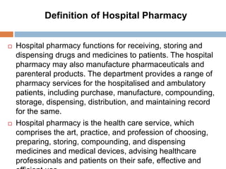 Definition of Hospital Pharmacy
 Hospital pharmacy functions for receiving, storing and
dispensing drugs and medicines to patients. The hospital
pharmacy may also manufacture pharmaceuticals and
parenteral products. The department provides a range of
pharmacy services for the hospitalised and ambulatory
patients, including purchase, manufacture, compounding,
storage, dispensing, distribution, and maintaining record
for the same.
 Hospital pharmacy is the health care service, which
comprises the art, practice, and profession of choosing,
preparing, storing, compounding, and dispensing
medicines and medical devices, advising healthcare
professionals and patients on their safe, effective and
 