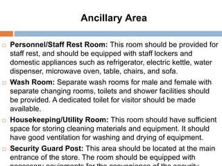 Ancillary Area
 Personnel/Staff Rest Room: This room should be provided for
staff rest, and should be equipped with staff lockers and
domestic appliances such as refrigerator, electric kettle, water
dispenser, microwave oven, table, chairs, and sofa.
 Wash Room: Separate wash rooms for male and female with
separate changing rooms, toilets and shower facilities should
be provided. A dedicated toilet for visitor should be made
available.
 Housekeeping/Utility Room: This room should have sufficient
space for storing cleaning materials and equipment. It should
have good ventilation for washing and drying of equipment.
 Security Guard Post: This area should be located at the main
entrance of the store. The room should be equipped with
 
