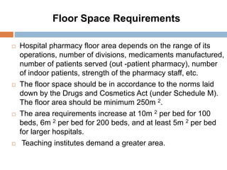 Floor Space Requirements
 Hospital pharmacy floor area depends on the range of its
operations, number of divisions, medicaments manufactured,
number of patients served (out -patient pharmacy), number
of indoor patients, strength of the pharmacy staff, etc.
 The floor space should be in accordance to the norms laid
down by the Drugs and Cosmetics Act (under Schedule M).
The floor area should be minimum 250m 2.
 The area requirements increase at 10m 2 per bed for 100
beds, 6m 2 per bed for 200 beds, and at least 5m 2 per bed
for larger hospitals.
 Teaching institutes demand a greater area.
 