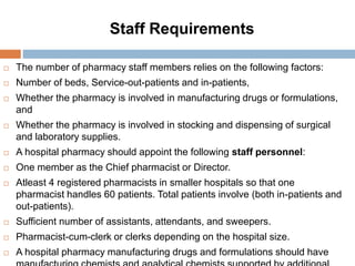 Staff Requirements
 The number of pharmacy staff members relies on the following factors:
 Number of beds, Service-out-patients and in-patients,
 Whether the pharmacy is involved in manufacturing drugs or formulations,
and
 Whether the pharmacy is involved in stocking and dispensing of surgical
and laboratory supplies.
 A hospital pharmacy should appoint the following staff personnel:
 One member as the Chief pharmacist or Director.
 Atleast 4 registered pharmacists in smaller hospitals so that one
pharmacist handles 60 patients. Total patients involve (both in-patients and
out-patients).
 Sufficient number of assistants, attendants, and sweepers.
 Pharmacist-cum-clerk or clerks depending on the hospital size.
 A hospital pharmacy manufacturing drugs and formulations should have
 