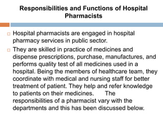 Responsibilities and Functions of Hospital
Pharmacists
 Hospital pharmacists are engaged in hospital
pharmacy services in public sector.
 They are skilled in practice of medicines and
dispense prescriptions, purchase, manufactures, and
performs quality test of all medicines used in a
hospital. Being the members of healthcare team, they
coordinate with medical and nursing staff for better
treatment of patient. They help and refer knowledge
to patients on their medicines. The
responsibilities of a pharmacist vary with the
departments and this has been discussed below.
 