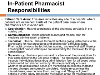 In-Patient Pharmacist
Responsibilities
 Patient Care Area: This area indicates any site of a hospital where
patients are examined. Parts of the patient care area where
pharmacists are involved are:
 Coordination: He/she coordinates all the pharmacy service is in the
nursing unit.
 Communication: He/she consults nurses and medical staff for
medicine administration problems.
 Technical: He/she shares technical sections giving instructions to the
technicians for new procedures and dealing with difficult patients.
Pharmacist connects the technician, nursing, and medical staff, thereby
ensuring that proper techniques are followed by the technician for drug
administration.
 Supervisory: He/she supervises and re -checks all the prescriptions for
their correct entry in the unit dose system. The pharmacist periodically
inspects individual patient’s drug administration form for all doses being
administered and charted correctly. He/she periodically ensures
whether the administered doses are mentioned on patient’s chart and
the drug charges are correctly calculated. He/she re-examines the
missed doses, re-schedules them, and signs all “Drugs not given”
notices. He/she timely checks the medication areas for maintenance of
 