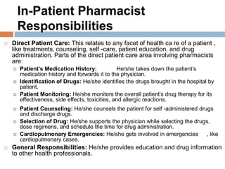 In-Patient Pharmacist
Responsibilities
 Direct Patient Care: This relates to any facet of health ca re of a patient ,
like treatments, counseling, self -care, patient education, and drug
administration. Parts of the direct patient care area involving pharmacists
are:
 Patient’s Medication History: He/she takes down the patient’s
medication history and forwards it to the physician.
 Identification of Drugs: He/she identifies the drugs brought in the hospital by
patient.
 Patient Monitoring: He/she monitors the overall patient’s drug therapy for its
effectiveness, side effects, toxicities, and allergic reactions.
 Patient Counseling: He/she counsels the patient for self -administered drugs
and discharge drugs.
 Selection of Drug: He/she supports the physician while selecting the drugs,
dose regimens, and schedule the time for drug administration.
 Cardiopulmonary Emergencies: He/she gets involved in emergencies , like
cardiopulmonary cases.
 General Responsibilities: He/she provides education and drug information
to other health professionals.
 