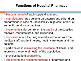  It keeps a record of each supply dispensed.
 It manufactures large volume parenterals and other drug
preparations in case of unavailability, high cost, or lack of
authentic vendors or cautious.
 It implements strict control on the quality of the supplies
received, manufactured, and dispensed.
 It discusses about the drug related information with the
medical staff, resident nurses, health care team, and the
patients.
 It participates in minimizing the incidence of illness, and
improves the general health of the population.
 It provides patient counseling.
 It implements the recommendations of pharmacy and
Functions of Hospital Pharmacy
 