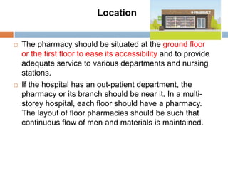 Location
 The pharmacy should be situated at the ground floor
or the first floor to ease its accessibility and to provide
adequate service to various departments and nursing
stations.
 If the hospital has an out-patient department, the
pharmacy or its branch should be near it. In a multi-
storey hospital, each floor should have a pharmacy.
The layout of floor pharmacies should be such that
continuous flow of men and materials is maintained.
 
