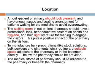  An out -patient pharmacy should look pleasant, and
have enough space and seating arrangement for
patients waiting for the medicine to avoid overcrowding.
 The waiting room in out-patient pharmacy should have a
professional look, bear educative posters on health and
hygiene, and hold light literature for reading to engage
the visitors. This puts a positive impact of the pharmacy
on the visitors.
 To manufacture bulk preparations (like stock solutions,
bulk powders and ointments, etc.) routinely, a suitable
space adjacent to the pharmacy or in the basement
directly below the pharmacy should be provided.
 The medical stores of pharmacy should lie adjacent to
the pharmacy or beneath the pharmacy.
Location
 
