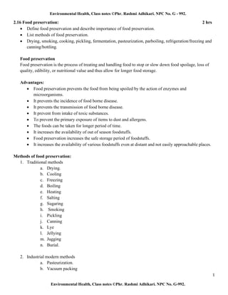 1
Environmental Health, Class notes ©Phr. Rashmi Adhikari. NPC No. G-992.
Environmental Health, Class notes ©Phr. Rashmi Adhikari. NPC No. G - 992.
2.16 Food preservation: 2 hrs
• Define food preservation and describe importance of food preservation.
• List methods of food preservation.
• Drying, smoking, cooking, pickling, fermentation, pasteurization, parboiling, refrigeration/freezing and
canning/bottling.
Food preservation
Food preservation is the process of treating and handling food to stop or slow down food spoilage, loss of
quality, edibility, or nutritional value and thus allow for longer food storage.
Advantages:
• Food preservation prevents the food from being spoiled by the action of enzymes and
microorganisms.
• It prevents the incidence of food borne disease.
• It prevents the transmission of food borne disease.
• It prevent from intake of toxic substances.
• To prevent the primary exposure of items to dust and allergens.
• The foods can be taken for longer period of time.
• It increases the availability of out of season foodstuffs.
• Food preservation increases the safe storage period of foodstuffs.
• It increases the availability of various foodstuffs even at distant and not easily approachable places.
Methods of food preservation:
1. Traditional methods
a. Drying.
b. Cooling
c. Freezing
d. Boiling
e. Heating
f. Salting
g. Sugaring
h. Smoking
i. Pickling
j. Canning
k. Lye
l. Jellying
m. Jugging
n. Burial.
2. Industrial modern methods
a. Pasteurization.
b. Vacuum packing
 