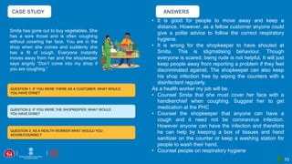 CASE STUDY
10
QUESTION 1: IF YOU WERE THERE AS A CUSTOMER; WHAT WOULD
YOU HAVE DONE?
QUESTION 2: IF YOU WERE THE SHOPKEEPER, WHAT WOULD
YOU HAVE DONE?
QUESTION 3: AS A HEALTH WORKER WHAT WOULD YOU
ADVISE/COUNSEL?
ANSWERS
Smita has gone out to buy vegetables. She
has a sore throat and is often coughing
without covering her face. You are in the
shop when she comes and suddenly she
has a fit of cough. Everyone instantly
moves away from her and the shopkeeper
says angrily “Don’t come into my shop if
you are coughing.”
• It is good for people to move away and keep a
distance. However, as a fellow customer anyone could
give a polite advice to follow the correct respiratory
hygiene.
• It is wrong for the shopkeeper to have shouted at
Smita. This is stigmatising behaviour. Though
everyone is scared, being rude is not helpful. It will just
keep people away from reporting a problem if they feel
discriminated against. The shopkeeper can also keep
his shop infection free by wiping the counters with a
disinfectant regularly.
As a health worker my job will be:
• Counsel Smita that she must cover her face with a
handkerchief when coughing. Suggest her to get
medication at the PHC
• Counsel the shopkeeper that anyone can have a
cough and it need not be coronavirus infection.
However anyone can have the infection and therefore
he can help by keeping a box of tissues and hand
sanitizer on the counter or keep a washing station for
people to wash their hand.
• Counsel people on respiratory hygiene
 