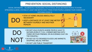 11
SOCIAL DISTANCING : DELIBERATELY INCREASING THE PHYSICAL SPACE BETWEEN PEOPLE TO AVOID
SPREADING ILLNESS. STAYING AT LEAST ONE METER AWAY FROM OTHER PEOPLE LESSENS YOUR CHANCES OF
CATCHING COVID-19.
PREVENTION: SOCIAL DISTANCING
DO
DO
NOT
• DO NOT HOLD EVENTS WHERE PEOPLE HAVE TO
GATHER (EVEN IF IT IS A CORNER MEETING WITH
THREE OR FOUR FRIENDS, OR AN EVENING CHAT ON
THE CHAUPAL)
• DO NOT GO TO CROWDED PLACES LIKE MARKETS,
SHOPPING, MELAS, PARTIES
• DO NOT USE PUBLIC TRANSPORT
• STAY AT HOME UNLESS ABSOLUTELY
NECESSARY
• KEEP A DISTANCE OF AT LEAST ONE METER
BETWEEN YOURSELF AND ANOTHER
PERSON
 
