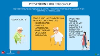 PREVENTION: HIGH RISK GROUP
HIGH RISK GROUPS ARE PEOPLE WHO ARE AT A HIGHER RISK FROM SEVERE ILLNESS IF THEY
GET COVID-19. THIS INCLUDES:
PREGNANT
WOMEN
(AS WE DO NOT
KNOW THE
IMPACT OF THE
DISEASE ON
PREGNANCY AS
OF YET, IT IS
BETTER TO TAKE
CARE)
OLDER ADULTS
PEOPLE WHO HAVE UNDERLYING
MEDICAL CONDITIONS LIKE:
▪HEART DISEASE
▪DIABETES
▪LUNG DISEASE
▪KIDNEY DISEASE
▪ON CANCER
MEDICATION
12
 