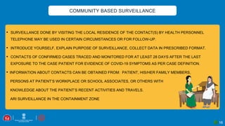 16
COMMUNITY BASED SURVEILLANCE
• SURVEILLANCE DONE BY VISITING THE LOCAL RESIDENCE OF THE CONTACT(S) BY HEALTH PERSONNEL
TELEPHONE MAY BE USED IN CERTAIN CIRCUMSTANCES OR FOR FOLLOW-UP.
• INTRODUCE YOURSELF, EXPLAIN PURPOSE OF SURVEILLANCE, COLLECT DATA IN PRESCRIBED FORMAT.
• CONTACTS OF CONFIRMED CASES TRACED AND MONITORED FOR AT LEAST 28 DAYS AFTER THE LAST
EXPOSURE TO THE CASE PATIENT FOR EVIDENCE OF COVID-19 SYMPTOMS AS PER CASE DEFINITION.
• INFORMATION ABOUT CONTACTS CAN BE OBTAINED FROM: PATIENT, HIS/HER FAMILY MEMBERS,
PERSONS AT PATIENT’S WORKPLACE OR SCHOOL ASSOCIATES, OR OTHERS WITH
KNOWLEDGE ABOUT THE PATIENT’S RECENT ACTIVITIES AND TRAVELS.
ARI SURVEILLANCE IN THE CONTAINMENT ZONE
 