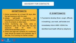 17
ADVISORY FOR CONTACTS
1.If symptoms develop (fever, cough, difficulty
in breathing), use mask, self-isolate and
immediately inform ANM / ASHA/ the
identified local health official by telephone
1. Home quarantine for at least 28 days after
the last exposure with the case.
2. Initiate self-health monitoring for
development of fever or cough and maintain
a list of contacts on daily basis.
3. Active monitoring (eg. Daily visits or
telephone calls) for 28 days after the last
exposure shall be done by
ANM/ASHA/identified person
4. Direct and high-risk contacts of a confirmed
case should be tested once between day 5
and day 14 of coming inn his/her contact
 