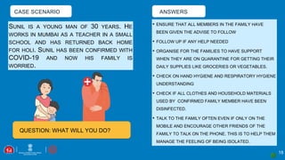 CASE SCENARIO
18
SUNIL IS A YOUNG MAN OF 30 YEARS. HE
WORKS IN MUMBAI AS A TEACHER IN A SMALL
SCHOOL AND HAS RETURNED BACK HOME
FOR HOLI. SUNIL HAS BEEN CONFIRMED WITH
COVID-19 AND NOW HIS FAMILY IS
WORRIED.
ANSWERS
• ENSURE THAT ALL MEMBERS IN THE FAMILY HAVE
BEEN GIVEN THE ADVISE TO FOLLOW
• FOLLOW UP IF ANY HELP NEEDED
• ORGANISE FOR THE FAMILIES TO HAVE SUPPORT
WHEN THEY ARE ON QUARANTINE FOR GETTING THEIR
DAILY SUPPLIES LIKE GROCERIES OR VEGETABLES.
• CHECK ON HAND HYGIENE AND RESPIRATORY HYGIENE
UNDERSTANDING
• CHECK IF ALL CLOTHES AND HOUSEHOLD MATERIALS
USED BY CONFIRMED FAMILY MEMBER HAVE BEEN
DISINFECTED.
• TALK TO THE FAMILY OFTEN EVEN IF ONLY ON THE
MOBILE AND ENCOURAGE OTHER FRIENDS OF THE
FAMILY TO TALK ON THE PHONE. THIS IS TO HELP THEM
MANAGE THE FEELING OF BEING ISOLATED.
QUESTION: WHAT WILL YOU DO?
 
