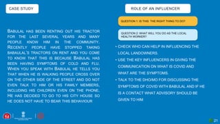 21
CASE STUDY
BABULAL HAS BEEN RENTING OUT HIS TRACTOR
FOR THE LAST SEVERAL YEARS AND MANY
PEOPLE KNOW HIM IN THE COMMUNITY.
RECENTLY PEOPLE HAVE STOPPED TAKING
BABAULAL’S TRACTORS ON RENT AND YOU COME
TO KNOW THAT THIS IS BECAUSE BABULAL HAS
BEEN HAVING SYMPTOMS OF COLD AND FLU.
WHEN YOU SPEAK WITH BABULAL HE TELLS YOU
THAT WHEN HE IS WALKING PEOPLE CROSS OVER
ON THE OTHER SIDE OF THE STREET AND DO NOT
EVEN TALK TO HIM OR HIS FAMILY MEMBERS,
INCLUDING HIS CHILDREN EVEN ON THE PHONE.
HE HAS DECIDED TO GO TO HIS CITY HOUSE SO
HE DOES NOT HAVE TO BEAR THIS BEHAVIOUR
QUESTION 1: IS THIS THE RIGHT THING TO DO?
ROLE OF AN INFLUENCER
• CHECK WHO CAN HELP IN INFLUENCING THE
LOCAL LANDOWNERS.
• USE THE KEY INFLUENCERS IN GIVING THE
COMMUNICATION ON WHAT IS COVID AND
WHAT ARE THE SYMPTOMS.
• TALK TO THE DHO/MO FOR DISCUSSING THE
SYMPTOMS OF COVID WITH BABULAL AND IF HE
IS A CONTACT WHAT ADVISORY SHOULD BE
GIVEN TO HIM
QUESTION 2: WHAT WILL YOU DO AS THE LOCAL
HEALTH WORKER?
 