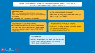 22
HOME QUARANTINE: STAY SAFE FOR PROBABLE INFECTED PERSON
RESTRICTED MOVEMENT FOR COVID-19 SUSPECTS
KEEP DISTANCE
•STAY IN A WELL VENTILATED SPECIFIC ROOM AND
AWAY FROM OTHER PEOPLE IN YOUR HOME. RESTRICT
MOVEMENT
•IF AVAILABLE, USE A SEPARATE BATHROOM
WEAR A MASK
•WEAR A MASK CORRECTLY WHEN YOU ARE AROUND
OTHER PEOPLE AND WHENEVER YOU ENTER A
HEALTHCARE PROVIDER’S CLINIC
SEEK HEALTH CARE AND NOTIFY
•IF SUFFERING FROM COUGH OR FEVER OR BREATHING
DIFFICULTY AND SUSPECTING CONTACT, WEAR A MASK,
AND NOTIFY NEAREST HEALTH FACILITY / ASHA/ANM
IMMEDIATELY.
• DO NOT GO TO WORK, SCHOOL, OR PUBLIC AREAS
LIKE MARKETS, CINEMAS ETC.
• AVOID USING PUBLIC TRANSPORT
AVOID GOING TO PUBLIC AREAS
•BECAUSE IF INFECTED YOU CAN SPREAD
INFECTION TO OTHERS
AVOID VISITORS IN THE HOUSE
 