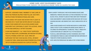 23
• SUPPORT: ASSIGNED FAMILY MEMBER TO TAKE CARE OF
INFECTED PERSON HELPING THEM FOLLOW DOCTOR’S
INSTRUCTIONS FOR MEDICATION(S) AND CARE.
• WASH HANDS: WITH SOAP AND WATER FOR AT LEAST 40
SECONDS OR, IF SOAP AND WATER ARE NOT AVAILABLE,
CLEAN YOUR HANDS WITH AN ALCOHOL-BASED HAND
SANITIZER THAT CONTAINS AT LEAST 70% ALCOHOL. WASH
OFTEN AND ESPECIALLY AFTER TOUCHING
• CLEAN AND DISINFECT: ALL “HIGH-TOUCH” SURFACES,
SUCH AS TABLETOPS, DOORKNOBS, BATHROOM FIXTURES,
TOILETS, PHONES, EVERY DAY. ALSO, WIPE ANY
SURFACES THAT MAY HAVE BLOOD, STOOL, OR BODY
FLUIDS ON THEM. USING BLEACHING POWDER SOLUTION (4
TSP OF HOUSEHOLD BLEACH IN 4 CUPS OF WATER)
WASH LAUNDRY THOROUGHLY AND AVOID SHAKING SOILED LINEN
• IMMEDIATELY REMOVE AND WASH CLOTHES OR BEDDING THAT HAVE
BLOOD, STOOL, OR BODY FLUIDS ON THEM. KEEP AWAY FROM BODY.
• WASH AND DISINFECT LINEN IN WARM WATER AND SOAP, DRY IN SUN
• WASHING MACHINE: USE DISINFECTANT, SOAP, WARM WATER, DRY IN
SUN
• LINEN CAN BE SOAKED IN HOT WATER AND SOAP IN A LARGE DRUM,
USING A STICK TO STIR, AVOIDING SPLASHING (SOAK LINEN IN 1%
CHLORINE FOR APPROXIMATELY 30 MINUTES. FINALLY, RINSE WITH
CLEAN WATER AND LET LINEN DRY FULLY IN THE SUNLIGHT.
• PLACE ALL USED DISPOSABLE GLOVES, FACEMASKS, AND OTHER
CONTAMINATED ITEMS IN A LINED CONTAINER BEFORE DISPOSING OF
THEM WITH OTHER HOUSEHOLD WASTE.
• NOTE: INFECTED PERSON MAY BE AMBULATORY OR BED-RIDDEN
HOME CARE: KEEP ENVIRONMENT SAFE
PRECAUTIONS TO BE TAKEN BY THE HOUSEHOLD WHERE THERE IS A SUSPECTED CASE
 