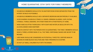 24
• HOUSEHOLD MEMBERS SHOULD STAY IN ANOTHER ROOM OR BE SEPARATED FROM THE
PATIENT AS MUCH AS POSSIBLE.
• HOUSEHOLD MEMBERS SHOULD USE A SEPARATE BEDROOM AND BATHROOM, IF AVAILABLE.
• AVOID SHARING HOUSEHOLD ITEMS E.G. DISHES, DRINKING GLASSES, CUPS, EATING
UTENSILS, TOWELS, BEDDING, OR OTHER ITEMS WITH OTHER PEOPLE AT HOME.
• WASH HAND AS OFTEN THOROUGHLY WITH SOAP AND WATER (40 SECS) OR WITH 70%
ALCOHOL-BASED HAND SANITISER
• WHEN IN CONTACT WITH THE PERSON WHO IS QUARANTINED, THE FAMILY MEMBERS SHOULD
WEAR A THREE LAYERED MASK AT ALL THE TIMES. DISPOSABLE MASKS ARE NEVER TO BE
REUSED.
• USED MASK SHOULD BE CONSIDERED AS POTENTIALLY INFECTED. DISPOSE MASK BY
SOAKING IN HOME BLEACH SOLUTION AND THEN THROWING IN A DUSTBIN.
• DO NOT LET SMALL CHILDREN PLAY WITH THE MASKS.
HOME QUARANTINE: STAY SAFE FOR FAMILY MEMBERS
 